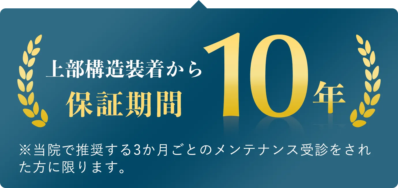 上部構造装着から保証期間10年※当院で推奨する3ヶ月ごとのメンテナンス受信をされた方に限ります。
